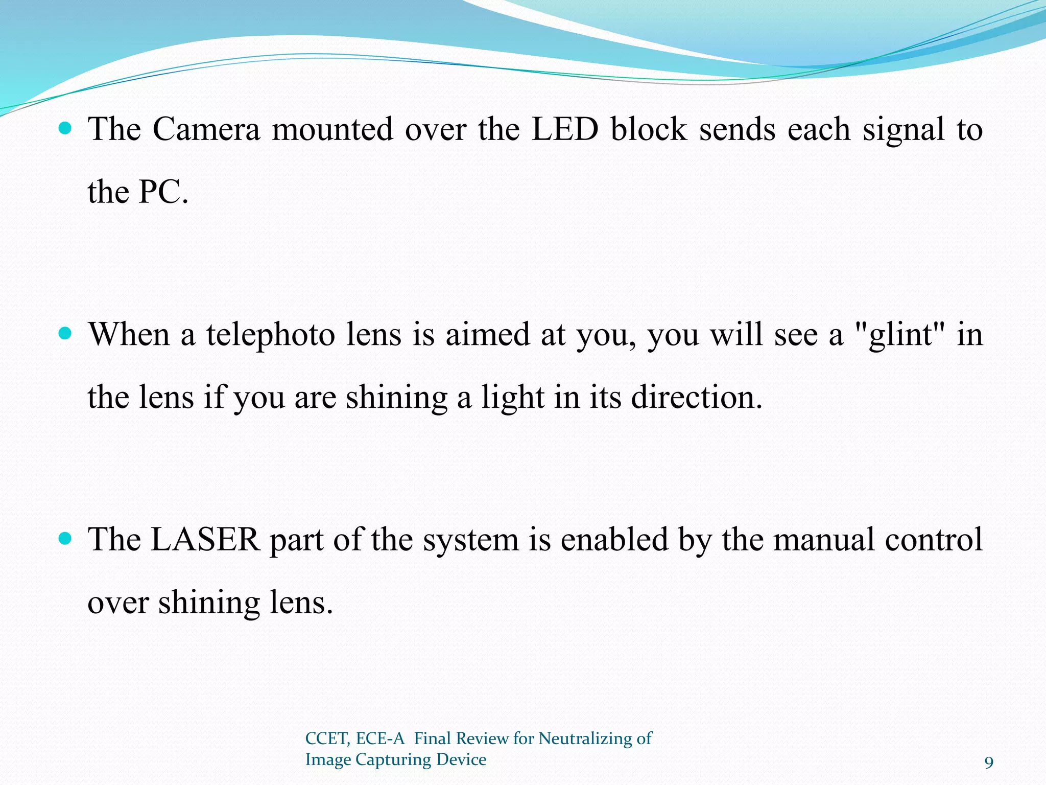  The Camera mounted over the LED block sends each signal to
the PC.
 When a telephoto lens is aimed at you, you will see a "glint" in
the lens if you are shining a light in its direction.
 The LASER part of the system is enabled by the manual control
over shining lens.
CCET, ECE-A Final Review for Neutralizing of
Image Capturing Device 9
 