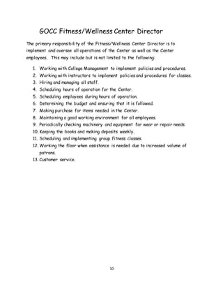 10
GOCC Fitness/Wellness Center Director
The primary responsibility of the Fitness/Wellness Center Director is to
implement and oversee all operations of the Center as well as the Center
employees. This may include but is not limited to the following:
1. Working with College Management to implement policies and procedures.
2. Working with instructors to implement policies and procedures for classes.
3. Hiring and managing all staff.
4. Scheduling hours of operation for the Center.
5. Scheduling employees during hours of operation.
6. Determining the budget and ensuring that it is followed.
7. Making purchase for items needed in the Center.
8. Maintaining a good working environment for all employees.
9. Periodically checking machinery and equipment for wear or repair needs.
10. Keeping the books and making deposits weekly.
11. Scheduling and implementing group fitness classes.
12. Working the floor when assistance is needed due to increased volume of
patrons.
13. Customer service.
 