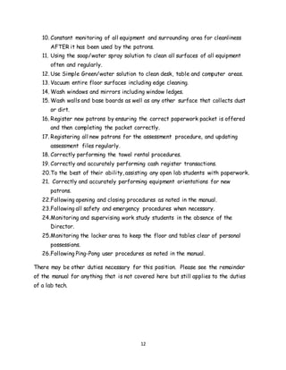 12
10. Constant monitoring of all equipment and surrounding area for cleanliness
AFTER it has been used by the patrons.
11. Using the soap/water spray solution to clean all surfaces of all equipment
often and regularly.
12. Use Simple Green/water solution to clean desk, table and computer areas.
13. Vacuum entire floor surfaces including edge cleaning.
14. Wash windows and mirrors including window ledges.
15. Wash walls and base boards as well as any other surface that collects dust
or dirt.
16. Register new patrons by ensuring the correct paperwork packet is offered
and then completing the packet correctly.
17. Registering all new patrons for the assessment procedure, and updating
assessment files regularly.
18. Correctly performing the towel rental procedures.
19. Correctly and accurately performing cash register transactions.
20.To the best of their ability, assisting any open lab students with paperwork.
21. Correctly and accurately performing equipment orientations for new
patrons.
22.Following opening and closing procedures as noted in the manual.
23.Following all safety and emergency procedures when necessary.
24.Monitoring and supervising work study students in the absence of the
Director.
25.Monitoring the locker area to keep the floor and tables clear of personal
possessions.
26.Following Ping-Pong user procedures as noted in the manual.
There may be other duties necessary for this position. Please see the remainder
of the manual for anything that is not covered here but still applies to the duties
of a lab tech.
 