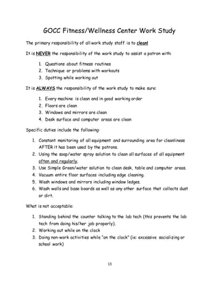 13
GOCC Fitness/Wellness Center Work Study
The primary responsibility of all work study staff is to clean!
It is NEVER the responsibility of the work study to assist a patron with:
1. Questions about fitness routines
2. Technique or problems with workouts
3. Spotting while working out
It is ALWAYS the responsibility of the work study to make sure:
1. Every machine is clean and in good working order
2. Floors are clean
3. Windows and mirrors are clean
4. Desk surface and computer areas are clean
Specific duties include the following:
1. Constant monitoring of all equipment and surrounding area for cleanliness
AFTER it has been used by the patrons.
2. Using the soap/water spray solution to clean all surfaces of all equipment
often and regularly.
3. Use Simple Green/water solution to clean desk, table and computer areas.
4. Vacuum entire floor surfaces including edge cleaning.
5. Wash windows and mirrors including window ledges.
6. Wash walls and base boards as well as any other surface that collects dust
or dirt.
What is not acceptable:
1. Standing behind the counter talking to the lab tech (this prevents the lab
tech from doing his/her job properly).
2. Working out while on the clock
3. Doing non-work activities while “on the clock” (ie: excessive socializing or
school work)
 