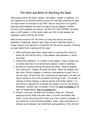 17
The Nuts and Bolts of Working the Desk
When anyone enters the Center, member, non-member, student or employee, it is
the responsibility of everyone working to greet the individual, preferably by name.
It is much better for everyone to say “hello” than for the patron to be ignored.
Ignoring a patron happens very easily by simply being too engaged in another
activity to notice someone has entered. DO NOT LET THIS HAPPEN! No matter
where a staff member is in the Center, make sure that at least someone has
addressed a patron entering the Center.
Most patrons recognize that the Center is a busy place and are not overly
demanding of employees; however some things are more likely than others to
trigger a patron to be impatient or frustrated with the service received. Following
are some helpful hints in dealing with this issue:
1. When performing desk duties, always remain in a position that allows for
seeing the floor and the entry, in case someone need assistance or enters
the Center.
2. Always offer assistance. It is better to ask someone if help is needed and
be turned down than to not ask and leave someone in need of assistance.
3. Be aware of everyone entering and leaving the Center. Monitor computer
log-in and log-out. Compare ID cards with faces. Watch for students who
may check in before changing or checking in and spending too much time in
the rest room. 45 min/1 hour isn’t a long work out requirement, but some will
stop at nothing to do as little as possible and still get credit. If a student is
checking in before changing or shaving minutes with another method, it is
the lab tech’s responsibility to address the student to rectify the situation.
(Remember, students must be dressed to work out, prior to scanning in and
must not change/shower prior to scanning out.)
4. Prevent, at all costs, the desk from becoming a “hang out”. Everyone
employed will have those with whom there is a better relationship than
others. Do not allow visits with friends, even if the friend is a customer, to
be a distraction from performing necessary duties. Keep conversation to a
minimum so all customers feel comfortable asking questions of the lab tech
 