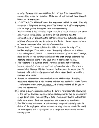 18
on duty. Someone may have questions but refrains from interrupting a
conversation to ask that question. Make sure all patrons feel there is equal
access to the employees.
5. DO NOT ALLOW ANYONE other than employees behind the desk. (the only
exception is for people entering the office to meet with office employees).
Use the rope gate if leaving the desk area if necessary.
6. When business is slow it is easy to get involved in long discussions with other
employees or with patrons. Be mindful of this and make sure the
conversation is not preventing the patron from working out and be aware at
all times of anyone who may be entering the Center. Do not neglect patrons
or become unapproachable because of conversation.
7. Stay on task. It is easy to let duties slide, or to pass the duty off to
another employee if the shift is slow. Always try to leave a shift with a
clean and organized counter. If assisting a customer prior to a shift change,
make sure to let the customer know about the shift change and make the
incoming employee aware of any issue prior to leaving for the day.
8. The telephone is a business phone. Personal calls are not prohibited,
however extended phone conversations and repeated use of the phone is
unacceptable. Because this is a business, the line needs to remain open for
business calls. Additionally, personal cell phone usage should be kept to a
minimum while on duty.
9. Be sure to know current hours and prices for memberships. Relaying
inaccurate information is bad business and may lead to conflict in the future.
If information is not known, FIND OUT, it is a requirement of the job to
know this information!
10. If asked a specific exercise question, be sure to relay accurate information
to the patron. Giving wrong information is always worse than no information!
If you do not know, then don’t try to fake it! A person’s health and wellness
could be at stake. Take your suggestions and answers very seriously.
11. The TVs are for patron use. A patron always has priority viewing over the
desire of the employees. When patrons are using bikes or treadmills, ask if
the viewing selection is appropriate or if the patron would desire another
viewing option.
 