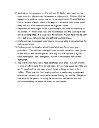 19
12. Music is for the enjoyment of the patrons. If Center users desire a new
music selection, please make the necessary adjustments. Stations that use
suggestive or profane content are not to be played in the Fitness/Wellness
Center. Volume of music needs to be kept at a moderate level as the sound
being too loud often disrupts classes on adjacent floors.
13. Employees are encouraged to set a good example and work out regularly in
the Center. At times when there are no customers and the cleaning duties
have been completed; it is acceptable to work out. NEVER take time to work
out if duties are not completed and patrons need assistance.
14. Employees must be dressed according to the acceptable dress guidelines for
clothing and shoes.
15. Employees must be familiar with Fitness/Wellness Center emergency
procedures. This includes knowing fire and tornado evacuation plans (posted
on the wall) as well as emergencies that may occur if a patron is injured
while working out. See “emergency” section of this manual for further
instruction.
16. Be patient when many people need assistance all at once. Make an attempt
to work on a first come first served basis. Often if employees ask “Who was
next?” people will be courteous enough to work things out in an orderly
fashion. If working the floor helping a patron or performing an equipment
orientation, be aware of people entering and leaving the facility. Always be
courteous to the person receiving the orientation, and excuse yourself
before addressing the needs of others at the counter.
 