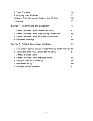 2
8. Towel Procedure 36
9. Ping-Pong User Guidelines 37
10. How to Enter Patrons and Students into Fit Trac 38
11. Laundry 39
Section 4: Orientations and Equipment 41
1. Fitness/Wellness Center Orientation Basics 43
2. Fitness/Wellness Center Step by Step Orientations 45
3. Fitness/Wellness Center Equipment Orientations 47
4. Equipment and Usage 48
Section 5: Policies, Procedures and Rules 53
1. Glen Oaks Community College Fitness/Wellness Center Policies 55
2. Acceptable Dress Requirements for the GOCC 57
Fitness/Wellness Center
3. Fitness/Wellness Center Employee Attire 58
4. Employee Food and Drink Policy 59
5. Harassment Policy 60
6. Employee Manual Agreement 61
 