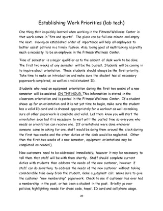 20
Establishing Work Priorities (lab tech)
One thing that is quickly learned when working in the Fitness/Wellness Center is
that work comes in “fits and spurts”. The place can be full one minute and empty
the next. Having an established order of importance will help all employees to
better assist patrons in a timely fashion. Also, being good at multitasking is pretty
much a necessity to be an employee in the Fitness/Wellness Center.
Time of semester is a major qualifier as to the amount of desk work to be done.
The first two weeks of any semester will be the busiest. Students will be coming in
to inquire about orientation. These students should always be the first priority.
Take time to make an introduction and make sure the student has all necessary
paperwork completed, as well as a valid student ID.
Students who need an equipment orientation during the first two weeks of a new
semester will be assisted ON THE HOUR. This information is stated in the
classroom orientation and is posted in the Fitness/Wellness Center. If a student
shows up for an orientation and it is not yet time to begin, make sure the student
has a valid ID card and is dressed appropriately for a workout as well as making
sure all other paperwork is complete and valid. Let them know you will start the
orientation soon but it is necessary to wait until the posted time so everyone who
needs an orientation can receive one. (If orientations were done whenever
someone came in asking for one, staff would be doing them around the clock during
the first two weeks and the other duties at the desk would be neglected. Other
than the first two weeks of a new semester, equipment orientations may be
completed as needed.)
New customers need to be addressed immediately; however it may be necessary to
tell them that staff will be with them shortly. Staff should complete current
duties with students then address the needs of the new customer, however if
staff can do something to address the needs of the new customer without taking
considerable time away from the student, make a judgment call. Make sure to give
the customer “new membership” paperwork. Check to see if customer has ever had
a membership in the past, or has been a student in the past. Briefly go over
policies, highlighting needs for dress code, towel, ID card and cell phone usage.
 