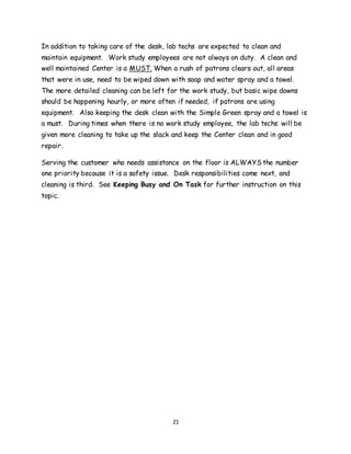 21
In addition to taking care of the desk, lab techs are expected to clean and
maintain equipment. Work study employees are not always on duty. A clean and
well maintained Center is a MUST. When a rush of patrons clears out, all areas
that were in use, need to be wiped down with soap and water spray and a towel.
The more detailed cleaning can be left for the work study, but basic wipe downs
should be happening hourly, or more often if needed, if patrons are using
equipment. Also keeping the desk clean with the Simple Green spray and a towel is
a must. During times when there is no work study employee, the lab techs will be
given more cleaning to take up the slack and keep the Center clean and in good
repair.
Serving the customer who needs assistance on the floor is ALWAYS the number
one priority because it is a safety issue. Desk responsibilities come next, and
cleaning is third. See Keeping Busy and On Task for further instruction on this
topic.
 