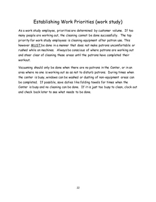 22
Establishing Work Priorities (work study)
As a work study employee, priorities are determined by customer volume. If too
many people are working out, the cleaning cannot be done successfully. The top
priority for work study employees is cleaning equipment after patron use. This
however MUST be done in a manner that does not make patrons uncomfortable or
rushed while on machines. Always be conscious of where patrons are working out
and steer clear of cleaning those areas until the patrons have completed their
workout.
Vacuuming should only be done when there are no patrons in the Center, or in an
area where no one is working out so as not to disturb patrons. During times when
the center is busy, windows can be washed or dusting of non-equipment areas can
be completed. If possible, save duties like folding towels for times when the
Center is busy and no cleaning can be done. If it is just too busy to clean, clock out
and check back later to see what needs to be done.
 