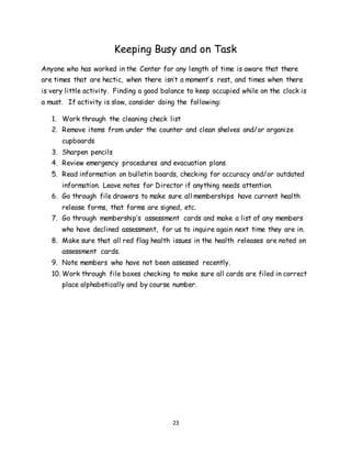 23
Keeping Busy and on Task
Anyone who has worked in the Center for any length of time is aware that there
are times that are hectic, when there isn’t a moment’s rest, and times when there
is very little activity. Finding a good balance to keep occupied while on the clock is
a must. If activity is slow, consider doing the following:
1. Work through the cleaning check list
2. Remove items from under the counter and clean shelves and/or organize
cupboards
3. Sharpen pencils
4. Review emergency procedures and evacuation plans
5. Read information on bulletin boards, checking for accuracy and/or outdated
information. Leave notes for Director if anything needs attention.
6. Go through file drawers to make sure all memberships have current health
release forms, that forms are signed, etc.
7. Go through membership’s assessment cards and make a list of any members
who have declined assessment, for us to inquire again next time they are in.
8. Make sure that all red flag health issues in the health releases are noted on
assessment cards.
9. Note members who have not been assessed recently.
10. Work through file boxes checking to make sure all cards are filed in correct
place alphabetically and by course number.
 
