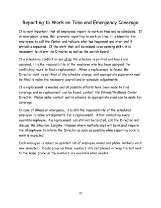 25
Reporting to Work on Time and Emergency Coverage
It is very important that all employees report to work on time and as scheduled. If
an emergency arises that prevents reporting to work on time, it is essential for
employees to call the Center and indicate what has happened and when and if
arrival is expected. If the shift that will be missed is an opening shift, it is
necessary to inform the Director as well as the switch board.
If a scheduling conflict arises after the schedule is printed and hours are
assigned, it is the responsibility of the employee who has been assigned the
conflicting hours to find a replacement. When a replacement is found, the
Director must be notified of the schedule change, and appropriate paperwork must
be filed to make the necessary payroll and or schedule adjustments.
If a replacement is needed and all possible efforts have been made to find
coverage and no replacement can be found, contact the Fitness/Wellness Center
Director. Please make contact well in advance so appropriate plans can be made for
coverage.
In case of illness or emergency, it is still the responsibility of the scheduled
employee to make arrangements for a replacement. After contacting every
available employee, if a replacement can still not be located, call the Director and
discuss the situation. Lengthy illnesses where multiple days will be missed require
the ill employee to inform the Director as soon as possible when reporting back to
work is expected.
Each employee is issued an updated list of employee names and phone numbers each
new semester. Please program these numbers into cell phones or keep the list next
to the home phone so the numbers are available when needed.
 