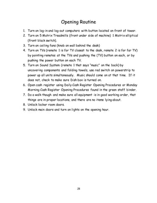 28
Opening Routine
1. Turn on log-in and log-out computers with button located on front of tower.
2. Turn on 5 Matrix Treadmills (front under side of machine) 1 Matrix elliptical
(front black switch).
3. Turn on ceiling fans (knob on wall behind the desk)
4. Turn on TVs (remote 1 is for TV closest to the desk, remote 2 is for far TV)
by pointing remotes at the TVs and pushing the (TV) button on each, or by
pushing the power button on each TV.
5. Turn on Sound System (remote 1 that says “music” on the back) by
uncovering components and folding towels, use red switch on powerstrip to
power up all units simultaneously. Music should come on at that time. If it
does not, check to make sure Dish box is turned on.
6. Open cash register using Daily Cash Register Opening Procedures or Monday
Morning Cash Register Opening Procedures found in the green staff binder.
7. Do a walk though and make sure all equipment is in good working order, that
things are in proper locations, and there are no items lying about.
8. Unlock locker room doors.
9. Unlock main doors and turn on lights on the opening hour.
 