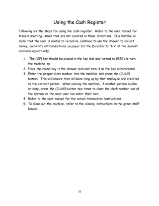 31
Using the Cash Register
Following are the steps for using the cash register. Refer to the user manual for
trouble shooting issues that are not covered in these directions. If a mistake is
made that the user is unable to reconcile, continue to use the drawer to collect
money, and write all transactions on paper for the Director to “fix” at the soonest
available opportunity.
1. The (OP) key should be placed in the key slot and turned to (REG) to turn
the machine on.
2. Place the round key in the drawer lock and turn it so the key is horizontal.
3. Enter the proper clerk number into the machine and press the (CLK#)
button. This will ensure that all sales rung up by that employee are credited
to the correct person. When leaving the machine, if another person is also
on duty, press the (CLK#) button two times to clear the clerk number out of
the system so the next user can enter their own.
4. Refer to the user manual for the actual transaction instructions.
5. To close out the machine, refer to the closing instructions in the green staff
binder.
 