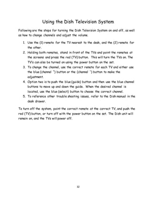 32
Using the Dish Television System
Following are the steps for turning the Dish Television System on and off, as well
as how to change channels and adjust the volume.
1. Use the (1) remote for the TV nearest to the desk, and the (2) remote for
the other.
2. Holding both remotes, stand in front of the TVs and point the remotes at
the screens and press the red (TV) button. This will turn the TVs on. The
TV’s can also be turned on using the power button on the set.
3. To change the channel, use the correct remote for each TV and either use
the blue (channel ˆ) button or the (channel ˇ) button to make the
adjustment.
4. Option two is to push the blue (guide) button and then use the blue channel
buttons to move up and down the guide. When the desired channel is
located, use the blue (select) button to choose the correct channel.
5. To reference other trouble shooting issues, refer to the Dish manual in the
desk drawer.
To turn off the system, point the correct remote at the correct TV, and push the
red (TV) button, or turn off with the power button on the set. The Dish unit will
remain on, and the TVs will power off.
 