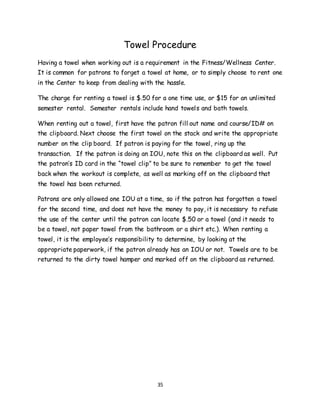 35
Towel Procedure
Having a towel when working out is a requirement in the Fitness/Wellness Center.
It is common for patrons to forget a towel at home, or to simply choose to rent one
in the Center to keep from dealing with the hassle.
The charge for renting a towel is $.50 for a one time use, or $15 for an unlimited
semester rental. Semester rentals include hand towels and bath towels.
When renting out a towel, first have the patron fill out name and course/ID# on
the clipboard. Next choose the first towel on the stack and write the appropriate
number on the clip board. If patron is paying for the towel, ring up the
transaction. If the patron is doing an IOU, note this on the clipboard as well. Put
the patron’s ID card in the “towel clip” to be sure to remember to get the towel
back when the workout is complete, as well as marking off on the clipboard that
the towel has been returned.
Patrons are only allowed one IOU at a time, so if the patron has forgotten a towel
for the second time, and does not have the money to pay, it is necessary to refuse
the use of the center until the patron can locate $.50 or a towel (and it needs to
be a towel, not paper towel from the bathroom or a shirt etc.). When renting a
towel, it is the employee’s responsibility to determine, by looking at the
appropriate paperwork, if the patron already has an IOU or not. Towels are to be
returned to the dirty towel hamper and marked off on the clipboard as returned.
 