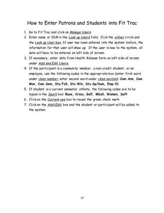 37
How to Enter Patrons and Students into Fit Trac
1. Go to Fit Trac and click on Manage Users
2. Enter name or ID# in the Look up Users field. Click the either circle and
the Look up User box. If user has been entered into the system before, the
information for that user will show up. If the user is new to the system, all
data will have to be entered on left side of screen.
3. If necessary, enter data from Health Release form on left side of screen
under Add and Edit Users.
4. If the participant is a community member, a non-credit student, or an
employee, use the following codes in the appropriate box (enter first word
under class number, enter second word under class section): Com Ann, Com
Mon, Com Sem, Stu Fall, Stu Win, Stu Sp/Sum, Emp 01
5. If student is a current semester athlete, the following codes are to be
typed in the Sport box: Base, Cross, Golf, Mball, Women, Soft
6. Click on the Current yes box to reveal the green check mark
7. Click on the AddEdit box and the student or participant will be added to
the system.
 