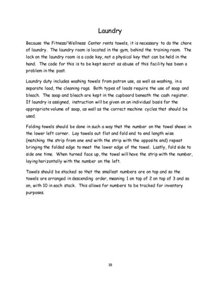 38
Laundry
Because the Fitness/Wellness Center rents towels, it is necessary to do the chore
of laundry. The laundry room is located in the gym, behind the training room. The
lock on the laundry room is a code key, not a physical key that can be held in the
hand. The code for this is to be kept secret as abuse of this facility has been a
problem in the past.
Laundry duty includes washing towels from patron use, as well as washing, in a
separate load, the cleaning rags. Both types of loads require the use of soap and
bleach. The soap and bleach are kept in the cupboard beneath the cash register.
If laundry is assigned, instruction will be given on an individual basis for the
appropriate volume of soap, as well as the correct machine cycles that should be
used.
Folding towels should be done in such a way that the number on the towel shows in
the lower left corner. Lay towels out flat and fold end to end length wise
(matching the strip from one end with the strip with the opposite end) repeat
bringing the folded edge to meet the lower edge of the towel. Lastly, fold side to
side one time. When turned face up, the towel will have the strip with the number,
laying horizontally with the number on the left.
Towels should be stacked so that the smallest numbers are on top and so the
towels are arranged in descending order, meaning 1 on top of 2 on top of 3 and so
on, with 10 in each stack. This allows for numbers to be tracked for inventory
purposes.
 