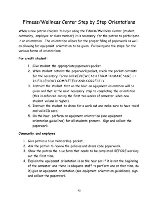 43
Fitness/Wellness Center Step by Step Orientations
When a new patron chooses to begin using the Fitness/Wellness Center (student,
community, employee or class member) it is necessary for the patron to participate
in an orientation. The orientation allows for the proper filing of paperwork as well
as allowing for equipment orientation to be given. Following are the steps for the
various forms of orientations:
For credit student:
1. Give student the appropriate paperwork packet.
2. When student returns the paperwork packet, check the packet contents
for the necessary forms and REVIEW EACH FORM TO MAKE SURE IT
IS FILLED OUT COMPLETELY AND CORRECTLY.
3. Instruct the student that on the hour an equipment orientation will be
given and that is the next necessary step to completing the orientation
(this is enforced during the first two weeks of semester when new
student volume is higher).
4. Instruct the student to dress for a work out and make sure to have towel
and valid ID card.
5. On the hour, perform an equipment orientation (see equipment
orientation guidelines) for all students present. Sign and collect the
paperwork.
Community and employee:
1. Give patron a blue membership packet.
2. Ask the patron to review the policies and dress code paperwork.
3. Show the patron the blue form that needs to be completed BEFORE working
out the first time.
4. Explain the equipment orientation is on the hour (or if it is not the beginning
of the semester and there is adequate staff to perform one at that time, do
it) give an equipment orientation (see equipment orientation guidelines), sign
and collect the paperwork.
 