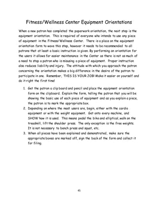 45
Fitness/Wellness Center Equipment Orientations
When a new patron has completed the paperwork orientation, the next step is the
equipment orientation. This is required of everyone who intends to use any piece
of equipment in the Fitness/Wellness Center. There is a place on the equipment
orientation form to wave this step, however it needs to be recommended to all
patrons that at least a basic instruction is given. By performing an orientation for
the users it allows for easier maintenance in the Center as there is not as much of
a need to stop a patron who is misusing a piece of equipment. Proper instruction
also reduces liability and injury. The attitude with which you approach the patron
concerning the orientation makes a big difference in the desire of the patron to
participate in one. Remember, THIS IS YOUR JOB! Make it easier on yourself and
do it right the first time!
1. Get the patron a clip board and pencil and place the equipment orientation
form on the clipboard. Explain the form, telling the patron that you will be
showing the basic use of each piece of equipment and as you explain a piece,
the patron is to mark the appropriate box.
2. Depending on where the most users are, begin, either with the cardio
equipment or with the weight equipment. Get onto every machine, and
SHOW how it is used. This means pedal the bike and elliptical, walk on the
treadmill, lift the shoulder press. The only exception is the free weights.
It is not necessary to bench press and squat, etc.
3. When all pieces have been explained and demonstrated, make sure the
appropriate boxes are marked off, sign the back of the form and collect it
for filing.
 