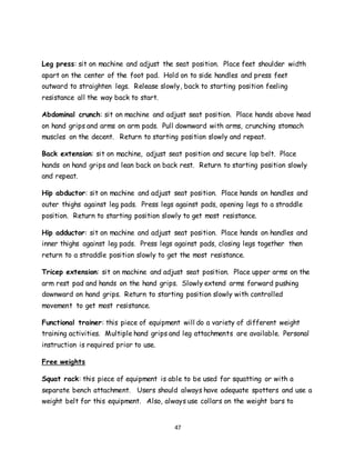 47
Leg press: sit on machine and adjust the seat position. Place feet shoulder width
apart on the center of the foot pad. Hold on to side handles and press feet
outward to straighten legs. Release slowly, back to starting position feeling
resistance all the way back to start.
Abdominal crunch: sit on machine and adjust seat position. Place hands above head
on hand grips and arms on arm pads. Pull downward with arms, crunching stomach
muscles on the decent. Return to starting position slowly and repeat.
Back extension: sit on machine, adjust seat position and secure lap belt. Place
hands on hand grips and lean back on back rest. Return to starting position slowly
and repeat.
Hip abductor: sit on machine and adjust seat position. Place hands on handles and
outer thighs against leg pads. Press legs against pads, opening legs to a straddle
position. Return to starting position slowly to get most resistance.
Hip adductor: sit on machine and adjust seat position. Place hands on handles and
inner thighs against leg pads. Press legs against pads, closing legs together then
return to a straddle position slowly to get the most resistance.
Tricep extension: sit on machine and adjust seat position. Place upper arms on the
arm rest pad and hands on the hand grips. Slowly extend arms forward pushing
downward on hand grips. Return to starting position slowly with controlled
movement to get most resistance.
Functional trainer: this piece of equipment will do a variety of different weight
training activities. Multiple hand grips and leg attachments are available. Personal
instruction is required prior to use.
Free weights
Squat rack: this piece of equipment is able to be used for squatting or with a
separate bench attachment. Users should always have adequate spotters and use a
weight belt for this equipment. Also, always use collars on the weight bars to
 