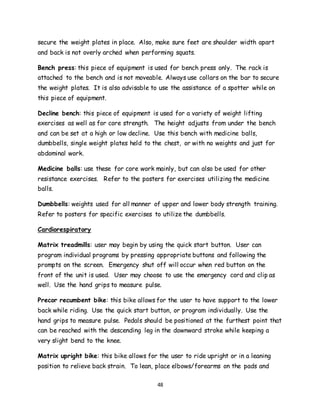 48
secure the weight plates in place. Also, make sure feet are shoulder width apart
and back is not overly arched when performing squats.
Bench press: this piece of equipment is used for bench press only. The rack is
attached to the bench and is not moveable. Always use collars on the bar to secure
the weight plates. It is also advisable to use the assistance of a spotter while on
this piece of equipment.
Decline bench: this piece of equipment is used for a variety of weight lifting
exercises as well as for core strength. The height adjusts from under the bench
and can be set at a high or low decline. Use this bench with medicine balls,
dumbbells, single weight plates held to the chest, or with no weights and just for
abdominal work.
Medicine balls: use these for core work mainly, but can also be used for other
resistance exercises. Refer to the posters for exercises utilizing the medicine
balls.
Dumbbells: weights used for all manner of upper and lower body strength training.
Refer to posters for specific exercises to utilize the dumbbells.
Cardiorespiratory
Matrix treadmills: user may begin by using the quick start button. User can
program individual programs by pressing appropriate buttons and following the
prompts on the screen. Emergency shut off will occur when red button on the
front of the unit is used. User may choose to use the emergency cord and clip as
well. Use the hand grips to measure pulse.
Precor recumbent bike: this bike allows for the user to have support to the lower
back while riding. Use the quick start button, or program individually. Use the
hand grips to measure pulse. Pedals should be positioned at the furthest point that
can be reached with the descending leg in the downward stroke while keeping a
very slight bend to the knee.
Matrix upright bike: this bike allows for the user to ride upright or in a leaning
position to relieve back strain. To lean, place elbows/forearms on the pads and
 