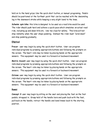 49
hold on to the hand grips. Use the quick start button, or manual programing. Pedals
should be positioned at the furthest point that can be reached with the descending
leg in the downward stroke while keeping a very slight bend to the knee.
Schwinn spin bike: this bike is designed to be used as a road bike would be used.
The rider should push hard and achieve a quick pace which simulates an actual road
ride, including up and down hills etc. Use toe clips for safety. This bike will not
stop instantly when the user stops pedaling. Instead the rider must “wind down”
and stop pedaling gradually.
Elliptical
Precor: user may begin by using the quick start button. User can program
individual programs by pressing appropriate buttons and following the prompts on
the screen. The heart rate may be taken by placing hands on the appropriate
sensors. This equipment may be used in a forward or backward movement.
Matrix Ascent: user may begin by using the quick start button. User can program
individual programs by pressing appropriate buttons and following the prompts on
the screen. The heart rate may be taken by placing hands on the appropriate
sensors. This equipment may be used in a forward or backward movement.
Octane: user may begin by using the quick start button. User can program
individual programs by pressing appropriate buttons and following the prompts on
the screen. The heart rate may be taken by placing hands on the appropriate
sensors. This equipment may be used in a forward or backward movement.
Rower
Concept 2: user may begin by sitting on the seat and placing the feet on the foot
pedals; strapped in. Grasp hold of the handle bars and push back with the feet,
pull back on the handle, retract the handle and bend knees back to the starting
position.
 