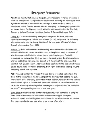 5
Emergency Procedures
As with any facility that services the public, it is necessary to have a procedure in
place for emergencies. Our procedures cover issues including the handling of minor
injuries and the use of the medical kit, calling 911, AED, and EVAC chair, to
evacuations due to fire and weather related emergency. All emergency procedures
performed in this facility must comply with the policies outlined in the Glen Oaks
Community College Employee Handbook, Section 5 Campus Health and Safety.
Calling 911: In a life-threatening emergency always call 911 first, and after
reporting the emergency call the switch board (ext: 0) and provide the following
information: nature of the injury, location of the emergency (Fitness/Wellness
Center), phone number (ext: 307).
Medical Kit: First and foremost it is necessary to be aware that a fully stocked
medical kit is located behind the office door. All employees need to be aware of
what items are available in the kit and have a basic knowledge of first aid
procedures for implementing first aid care if the need arises. In all circumstances
where a bodily fluid may come into contact with the skin of the employee, it is
essential that gloves be worn. Additional items located with the medical kit include
gloves, mouth guard for rescue breathing, flash light, bodily fluid clean up kit, and
emergency action plan flipchart.
AED: The AED unit for the Fitness/Wellness Center is located just outside the
doors to the concourse on the left, just past the stairway that leads to the gym.
There is also a 911 emergency call button in that location, however it would be more
beneficial and logical to use the desk phone for a 911 call so the caller is close to
the victim. According to Michigan law, an emergency responder must be trained to
use an AED when providing assistance in an emergency.
EVAC chair: Fitness/Wellness Center employees should all be trained in using the
EVAC chair on the concourse that would allow for handicapped or injured
individuals to exit the building down the stairway in case elevators are not useable.
This chair may also be used as a wheel chair in case of an injury.
 