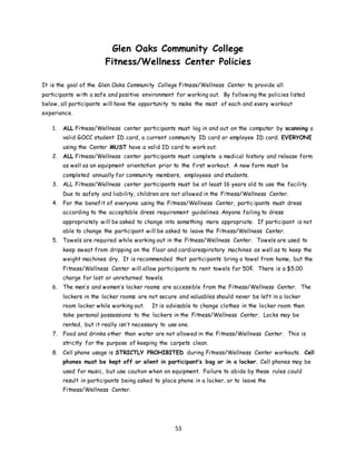 53
Glen Oaks Community College
Fitness/Wellness Center Policies
It is the goal of the Glen Oaks Community College Fitness/Wellness Center to provide all
participants with a safe and positive environment for working out. By following the policies listed
below, all participants will have the opportunity to make the most of each and every workout
experience.
1. ALL Fitness/Wellness center participants must log in and out on the computer by scanning a
valid GOCC student ID card, a current community ID card or employee ID card. EVERYONE
using the Center MUST have a valid ID card to work out.
2. ALL Fitness/Wellness center participants must complete a medical history and release form
as well as an equipment orientation prior to the first workout. A new form must be
completed annually for community members, employees and students.
3. ALL Fitness/Wellness center participants must be at least 16 years old to use the facility.
Due to safety and liability, children are not allowed in the Fitness/Wellness Center.
4. For the benefit of everyone using the Fitness/Wellness Center, participants must dress
according to the acceptable dress requirement guidelines. Anyone failing to dress
appropriately will be asked to change into something more appropriate. If participant is not
able to change the participant will be asked to leave the Fitness/Wellness Center.
5. Towels are required while working out in the Fitness/Wellness Center. Towels are used to
keep sweat from dripping on the floor and cardiorespiratory machines as well as to keep the
weight machines dry. It is recommended that participants bring a towel from home, but the
Fitness/Wellness Center will allow participants to rent towels for 50¢. There is a $5.00
charge for lost or unreturned towels.
6. The men’s and women’s locker rooms are accessible from the Fitness/Wellness Center. The
lockers in the locker rooms are not secure and valuables should never be left in a locker
room locker while working out. It is advisable to change clothes in the locker room then
take personal possessions to the lockers in the Fitness/Wellness Center. Locks may be
rented, but it really isn’t necessary to use one.
7. Food and drinks other than water are not allowed in the Fitness/Wellness Center. This is
strictly for the purpose of keeping the carpets clean.
8. Cell phone usage is STRICTLY PROHIBITED during Fitness/Wellness Center workouts. Cell
phones must be kept off or silent in participant’s bag or in a locker. Cell phones may be
used for music, but use caution when on equipment. Failure to abide by these rules could
result in participants being asked to place phone in a locker, or to leave the
Fitness/Wellness Center.
 