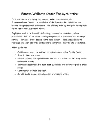 56
Fitness/Wellness Center Employee Attire
First impressions are lasting impressions. When anyone enters the
Fitness/Wellness Center it is the desire of the Director that individuals are
witness to a professional atmosphere. The clothing worn by employees is very high
on the list of what customers notice.
Employees need to be dressed comfortably, but need to remember to look
professional. Part of the attire is being recognizable to patrons as the “in charge”
person. There are “staff” badges in the desk drawer. These allow patrons to
recognize who is an employee and feel more comfortable knowing who is in charge.
Attire guidelines:
1. Clothing must meet the outlined acceptable dress policy for the Center
2. Athletic shoes are a must
3. Hats or caps are not a professional look and it is preferred that they not be
worn while on duty
4. Shorts are acceptable but must meet guidelines outlined in acceptable dress
policy
5. Clothing must be neat and clean
6. Cut off shirts are not acceptable for professional attire
 