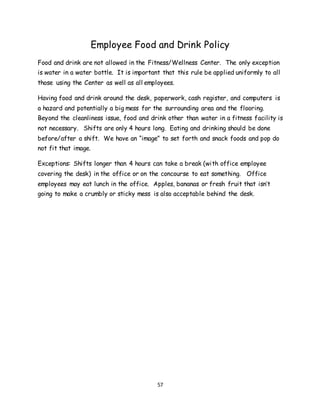 57
Employee Food and Drink Policy
Food and drink are not allowed in the Fitness/Wellness Center. The only exception
is water in a water bottle. It is important that this rule be applied uniformly to all
those using the Center as well as all employees.
Having food and drink around the desk, paperwork, cash register, and computers is
a hazard and potentially a big mess for the surrounding area and the flooring.
Beyond the cleanliness issue, food and drink other than water in a fitness facility is
not necessary. Shifts are only 4 hours long. Eating and drinking should be done
before/after a shift. We have an “image” to set forth and snack foods and pop do
not fit that image.
Exceptions: Shifts longer than 4 hours can take a break (with office employee
covering the desk) in the office or on the concourse to eat something. Office
employees may eat lunch in the office. Apples, bananas or fresh fruit that isn’t
going to make a crumbly or sticky mess is also acceptable behind the desk.
 