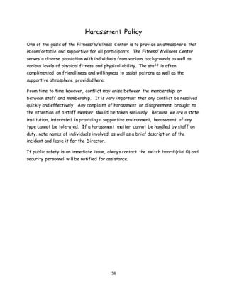 58
Harassment Policy
One of the goals of the Fitness/Wellness Center is to provide an atmosphere that
is comfortable and supportive for all participants. The Fitness/Wellness Center
serves a diverse population with individuals from various backgrounds as well as
various levels of physical fitness and physical ability. The staff is often
complimented on friendliness and willingness to assist patrons as well as the
supportive atmosphere provided here.
From time to time however, conflict may arise between the membership or
between staff and membership. It is very important that any conflict be resolved
quickly and effectively. Any complaint of harassment or disagreement brought to
the attention of a staff member should be taken seriously. Because we are a state
institution, interested in providing a supportive environment, harassment of any
type cannot be tolerated. If a harassment matter cannot be handled by staff on
duty, note names of individuals involved, as well as a brief description of the
incident and leave it for the Director.
If public safety is an immediate issue, always contact the switch board (dial 0) and
security personnel will be notified for assistance.
 