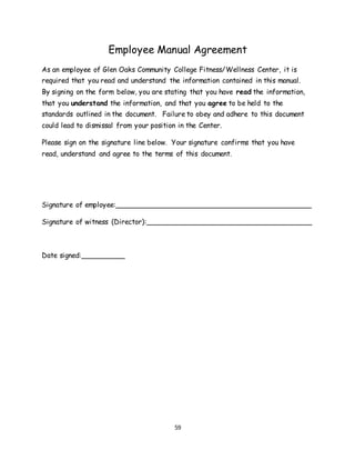 59
Employee Manual Agreement
As an employee of Glen Oaks Community College Fitness/Wellness Center, it is
required that you read and understand the information contained in this manual.
By signing on the form below, you are stating that you have read the information,
that you understand the information, and that you agree to be held to the
standards outlined in the document. Failure to obey and adhere to this document
could lead to dismissal from your position in the Center.
Please sign on the signature line below. Your signature confirms that you have
read, understand and agree to the terms of this document.
Signature of employee:_____________________________________________
Signature of witness (Director):______________________________________
Date signed:__________
 