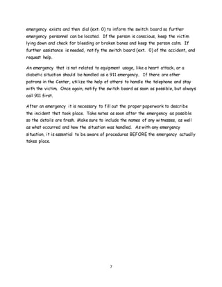 7
emergency exists and then dial (ext. 0) to inform the switch board so further
emergency personnel can be located. If the person is conscious, keep the victim
lying down and check for bleeding or broken bones and keep the person calm. If
further assistance is needed, notify the switch board (ext. 0) of the accident, and
request help.
An emergency that is not related to equipment usage, like a heart attack, or a
diabetic situation should be handled as a 911 emergency. If there are other
patrons in the Center, utilize the help of others to handle the telephone and stay
with the victim. Once again, notify the switch board as soon as possible, but always
call 911 first.
After an emergency it is necessary to fill out the proper paperwork to describe
the incident that took place. Take notes as soon after the emergency as possible
so the details are fresh. Make sure to include the names of any witnesses, as well
as what occurred and how the situation was handled. As with any emergency
situation, it is essential to be aware of procedures BEFORE the emergency actually
takes place.
 