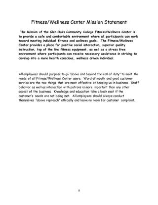 8
Fitness/Wellness Center Mission Statement
The Mission of the Glen Oaks Community College Fitness/Wellness Center is
to provide a safe and comfortable environment where all participants can work
toward meeting individual fitness and wellness goals. The Fitness/Wellness
Center provides a place for positive social interaction, superior quality
instruction, top of the line fitness equipment, as well as a stress free
environment where participants can receive necessary assistance in striving to
develop into a more health conscious, wellness driven individual.
All employees should purpose to go “above and beyond the call of duty” to meet the
needs of all Fitness/Wellness Center users. Word of mouth and good customer
service are the two things that are most effective at keeping us in business. Staff
behavior as well as interaction with patrons is more important than any other
aspect of the business. Knowledge and education take a back seat if the
customer’s needs are not being met. All employees should always conduct
themselves “above reproach” ethically and leave no room for customer complaint.
 