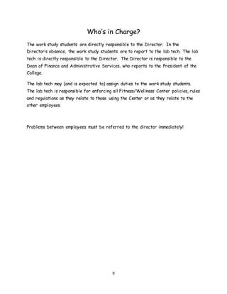 9
Who’s in Charge?
The work study students are directly responsible to the Director. In the
Director’s absence, the work study students are to report to the lab tech. The lab
tech is directly responsible to the Director. The Director is responsible to the
Dean of Finance and Administrative Services, who reports to the President of the
College.
The lab tech may (and is expected to) assign duties to the work study students.
The lab tech is responsible for enforcing all Fitness/Wellness Center policies, rules
and regulations as they relate to those using the Center or as they relate to the
other employees.
Problems between employees must be referred to the director immediately!
 