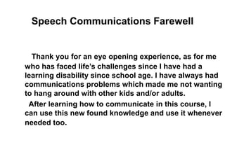 Speech Communications Farewell
Thank you for an eye opening experience, as for me
who has faced life’s challenges since I have had a
learning disability since school age. I have always had
communications problems which made me not wanting
to hang around with other kids and/or adults.
After learning how to communicate in this course, I
can use this new found knowledge and use it whenever
needed too.
 