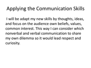 Applying the Communication Skills
I will be adapt my new skills by thoughts, ideas,
and focus on the audience own beliefs, values,
common interest. This way I can consider which
nonverbal and verbal communication to share
my own dilemma so it would lead respect and
curiosity.
 