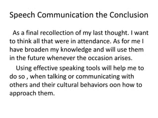 Speech Communication the Conclusion
As a final recollection of my last thought. I want
to think all that were in attendance. As for me I
have broaden my knowledge and will use them
in the future whenever the occasion arises.
Using effective speaking tools will help me to
do so , when talking or communicating with
others and their cultural behaviors oon how to
approach them.
 