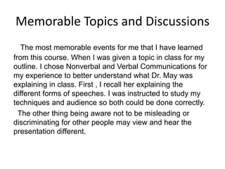 Memorable Topics and Discussions
The most memorable events for me that I have learned
from this course. When I was given a topic in class for my
outline. I chose Nonverbal and Verbal Communications for
my experience to better understand what Dr. May was
explaining in class. First , I recall her explaining the
different forms of speeches. I was instructed to study my
techniques and audience so both could be done correctly.
The other thing being aware not to be misleading or
discriminating for other people may view and hear the
presentation different.
 