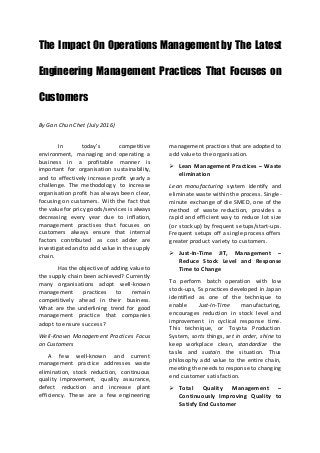 The Impact On Operations Management by The Latest
Engineering Management Practices That Focuses on
Customers
By Gan Chun Chet (July 2016)
In today’s competitive
environment, managing and operating a
business in a profitable manner is
important for organisation sustainability,
and to effectively increase profit yearly a
challenge. The methodology to increase
organisation profit has always been clear,
focusing on customers. With the fact that
the value for pricy goods/services is always
decreasing every year due to inflation,
management practises that focuses on
customers always ensure that internal
factors contributed as cost adder are
investigated and to add value in the supply
chain.
Has the objective of adding value to
the supply chain been achieved? Currently
many organisations adopt well-known
management practices to remain
competitively ahead in their business.
What are the underlining trend for good
management practice that companies
adopt to ensure success?
Well-Known Management Practices Focus
on Customers
A few well-known and current
management practice addresses waste
elimination, stock reduction, continuous
quality improvement, quality assurance,
defect reduction and increase plant
efficiency. These are a few engineering
management practices that are adopted to
add value to the organisation.
 Lean Management Practices – Waste
elimination
Lean manufacturing system identify and
eliminate waste within the process. Single-
minute exchange of die SMED, one of the
method of waste reduction, provides a
rapid and efficient way to reduce lot size
(or stock up) by frequent setups/start-ups.
Frequent setups off a single process offers
greater product variety to customers.
 Just-In-Time JIT, Management –
Reduce Stock Level and Response
Time to Change
To perform batch operation with low
stock-ups, 5s practices developed in Japan
identified as one of the technique to
enable Just-In-Time manufacturing,
encourages reduction in stock level and
improvement in cyclical response time.
This technique, or Toyota Production
System, sorts things, set in order, shine to
keep workplace clean, standardize the
tasks and sustain the situation. Thus
philosophy add value to the entire chain,
meeting the needs to response to changing
end customer satisfaction.
 Total Quality Management –
Continuously Improving Quality to
Satisfy End Customer
 