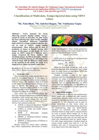 Ms. Neha Bhatt, Mr. IndrJeet Rajput, Mr. Vinitkumar Gupta / International Journal of
Engineering Research and Applications (IJERA) ISSN: 2248-9622 www.ijera.com
Vol. 3, Issue 3, May-Jun 2013, pp.174-179
174 | P a g e
Classification of Multi-date, Tempo-Spectral data using NDVI
values
1
Ms. Neha Bhatt, 2
Mr. IndrJeet Rajput, 3
Mr. Vinitkumar Gupta
1
Department of Computer EngineeringGTU UniversityIndia
2,3
Department of Computer EngineeringHGCEIndia
Abstract— NASA launched the Earth
Observing System's flagship satellite "Terra,"
named for Earth, on December 18, 1999. Terra
has been collecting data about Earth's changing
climate Normalized Difference Vegetation
Index (NDVI) is a simple graphical indicator that
can be used to analyze remote sensing
measurements. These indexes can be used to
prediction of classes of Remote Sensing (RS)
images. In this paper, we will classify the Terra
image on NDVI values of 5 different date’s
images (Captured by Terra satellite). For
classifying images, we will use formulae, which is
based on similarity measure. It will compare the
clustered image with the Reference image based
on the equation, it will classify the image. It is
simple process, which can classify much faster.
Keywords-Terra, Normalized Difference Vegetation
Index (NDVI), Remote Sensing, Multi date.
I. INTRODUCTION
The evaluation of the tempo -spectral data is very
useful in environment field [1]. In this paper, we
propose the technique for finding similarity based on
reference images. The Vegetation Index (VI) based
on the image taken through Remote Sensing can be
used to identify the objects [1]. Normalized
Difference Vegetation Index (NDVI) is one of the
popular Vegetation Index. In this paper, we are using
Terradata to compute the similarity.
Terra carries five state-of-the-art sensors that
have been studying the interactions among the Earth's
atmosphere, lands, oceans, and radiant energy. Each
sensor has unique design features that will enable
scientists to meet a wide range of science objectives.
The five Terra onboard sensors are:
 ASTER, or Advanced Spaceborne Thermal
Emission and Reflection Radiometer
 CERES, or Clouds and Earth's Radiant
Energy System
 MISR, or Multi-angle Imaging
Spectroradiometer
 MODIS, or Moderate-resolution Imaging
Spectroradiometer
 MOPITT, or Measurements of Pollution in
the Troposphere
Because Terra's five sensors share a platform,
they collect complimentary observations of Earth's
surface and atmosphere. These varying perspectives
of the same event can yield unique insights into the
processes that connect Earth's systems.
Figure1: Terra Sensor
NDVI value of an image can be calculated based
upon the following formulae.
REDIR
REDIR
NDVI



Where IR (Infra-Red) denotes the value in the
Infra-Red band and RED denotes the value in Red
band. As image consist of many bands, NDVI uses
these 2 bands for its calculation.
Template matching is one of the simple
techniques used from past many decades. It is a basic
technique for image as it can answer too many
questions related to image [2]. We give the faster
algorithm Sum of Squared Difference on NDVI
values of Remote Sensing data. Also the intention of
this paper is not to say that this measure opposes the
other measures.
II. RELATED WORK
Integration of different and complementary
sensor images such as optical and radar remotely-
sensed images has been widely used for cloud cover
removal [1] and achieving better scene interpretation
accuracy [2, 3]. The integration may be done by
image mosaicking or data fusion which are
accomplished either at the preprocessing stage [4] or
the postprocessing stage [2]. Sensor-specific
classifiers are commonly used. For example,
classifiers based on image tonal or spectral features
are used to classify optical images [2]. In other
cases, classifiers based on texture features are used
for recognizing cloud types [5] and improving the
urban area classification result for optical images.
For radar image interpretation, classifiers based on
various texture models were used [6, 7, 8], but
problems may arise if homogeneous-region land
cover objects exist in the radar image [9].
 