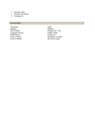 1. Listening songs.
2. Chatting with friends.
3. Watching TV.
Personal Details
Nationality: Indian
Religion: Hinduism
Date of Birth: February 20th
, 1993
Languages Known: English, Hindi
Marital Status: Unmarried
Name of Father: Mr Munna Lal Gupta
Name of Mother: Mrs Meera Gupta
 