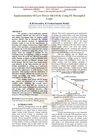 K.R.Surendra, K.Venkatramana Reddy / International Journal of Engineering Research and
Applications (IJERA) ISSN: 2248-9622 www.ijera.com
Vol. 3, Issue 4, Jul-Aug 2013, pp.193-199
193 | P a g e
Implementation Of Low Power SRAM By Using 8T Decoupled
Logic
K.R.Surendra, K.Venkatramana Reddy
(Department of ECE, M.Tech Student, SVCET, Chittoor, India)
(Department of ECE, Asst. Professor, SVCET, Chittoor, India)
ABSTRACT
We present a novel half-select disturb
free transistor SRAM cell. The cell is 6T based
and utilizes decoupling logic. It employs gated
inverter SRAM cells to decouple the column
select read disturb scenario in half-selected
columns which is one of the impediments to
lowering cell voltage. Furthermore, “false read”
before write operation, common to conventional
6T designs due to bit-select and word line timing
mismatch, is eliminated using this design. Two
design styles are studied to account for the
emerging needs of technology scaling as designs
migrate from 90 to 65 nm PD/SOI technology
nodes. Namely we focus on a 90 nm PD/SOI sense
Amp based and 65 nm PD/SOI domino read
based designs. For the sense Amp based design,
read disturbs to the fully-selected cell can be
further minimized by relying on a read-assist
array architecture which enables discharging the
bit-line (BL) capacitance to GND during a read
operation. This together with the elimination of
half-select disturbs enhance the overall array low
voltage operability and hence reduce power
consumption by 20%–30%.
The domino read based SRAM design
also exploits the proposed cell to enhance cell
stability while reducing the overall power
consumption more than 30% by relying on a
dynamic dual supply technique in combination of
cell design and peripheral circuitry. The
feasibility of the cell and sensitivity to sense Amp
timing has been proved by fabricating a 32 kb
array in a 90-nm PD/SOI technology.
Keywords-Column-decoupled, differential/domino
read, half-select, low power 8T, SRAM, stability.
I. INTRODUCTION
DEVICE miniaturization and the rapidly
growing demand for mobile or power-aware systems
have resulted in an urgent need to reduce power
supply voltage (Vdd). However, voltage reduction
along with device scaling is associated with
decreasing signal charge. Furthermore, increasing
intra-die process parameter variations, particularly
random dopant threshold voltage variations can lead
to large number of fails in extremely small channel
area memory designs. Due to their small size and
large numbers on chip, SRAM cells are adversely
affected. This trend is expected to grow significantly
as designs are scaled further with each technology
generation [1]. Particularly, it conflicts with the need
to maintain a high signal to noise ratio, or high noise
margins, in SRAMs and is one of the major
impediments to producing a stable cell at low
voltage. When combined with other effects such as
narrow width effects, soft error rate (SER),
temperature, and process variations and parasitic
transistor resistance, the scaling of SRAMs becomes
increasingly difficult due to reduced margins [2].
The plot indicates that the SRAM area
scaling drops below 50% for 32-nm technology and
beyond. Furthermore, voltage scaling is virtually
nullified. Higher fail probabilities occur due to
voltage scaling, and low voltage operation is
becoming problematic as higher supply voltages are
required to conquer these process variations. To
overcome these challenges, recent industry trends
have leaned towards exploring larger cells and more
exotic SRAM circuit styles in scaled technologies.
Fig. 1 illustrates the saturation in the scaling trend
(dashed line) of SRAM cells across technology
generations.
Examples are the use of write-assist design
[3], read-modify-write [4], read-assist designs [5],
and the 8T register file cell [6], [7]. Conventional 6T
used in conjunction with these techniques does not
lead to power saving due to exposure to half select
condition [3], [4].
Column select/half-select is very commonly
used in SRAMs to provide SER protection and to
enable area efficient utilization and wiring of the
macro. Nevertheless, the use of column select
introduces a read disturb condition for the unselected
cells along a row (half-selected cells), potentially
destabilizing them. In this paper we present a new
column-decoupled 6T-based SRAM cell where read
 