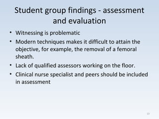 Student group findings - assessment
and evaluation
• Witnessing is problematic
• Modern techniques makes it difficult to attain the
objective, for example, the removal of a femoral
sheath.
• Lack of qualified assessors working on the floor.
• Clinical nurse specialist and peers should be included
in assessment
13
 