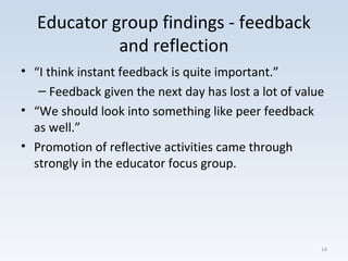 Educator group findings - feedback
and reflection
• “I think instant feedback is quite important.”
– Feedback given the next day has lost a lot of value
• “We should look into something like peer feedback
as well.”
• Promotion of reflective activities came through
strongly in the educator focus group.
14
 