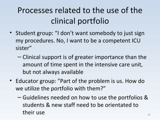Processes related to the use of the
clinical portfolio
• Student group: “I don’t want somebody to just sign
my procedures. No, I want to be a competent ICU
sister”
– Clinical support is of greater importance than the
amount of time spent in the intensive care unit,
but not always available
• Educator group: "Part of the problem is us. How do
we utilize the portfolio with them?”
– Guidelines needed on how to use the portfolios &
students & new staff need to be orientated to
their use 16
 