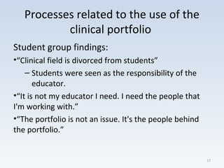 Processes related to the use of the
clinical portfolio
Student group findings:
•“Clinical field is divorced from students”
– Students were seen as the responsibility of the
educator.
•“It is not my educator I need. I need the people that
I'm working with.”
•“The portfolio is not an issue. It's the people behind
the portfolio.”
17
 