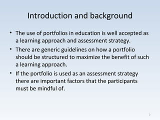 Introduction and background
• The use of portfolios in education is well accepted as
a learning approach and assessment strategy.
• There are generic guidelines on how a portfolio
should be structured to maximize the benefit of such
a learning approach.
• If the portfolio is used as an assessment strategy
there are important factors that the participants
must be mindful of.
2
 