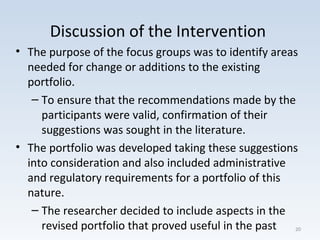 Discussion of the Intervention
• The purpose of the focus groups was to identify areas
needed for change or additions to the existing
portfolio.
– To ensure that the recommendations made by the
participants were valid, confirmation of their
suggestions was sought in the literature.
• The portfolio was developed taking these suggestions
into consideration and also included administrative
and regulatory requirements for a portfolio of this
nature.
– The researcher decided to include aspects in the
revised portfolio that proved useful in the past 20
 