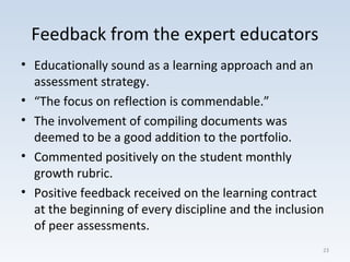 Feedback from the expert educators
• Educationally sound as a learning approach and an
assessment strategy.
• “The focus on reflection is commendable.”
• The involvement of compiling documents was
deemed to be a good addition to the portfolio.
• Commented positively on the student monthly
growth rubric.
• Positive feedback received on the learning contract
at the beginning of every discipline and the inclusion
of peer assessments.
23
 