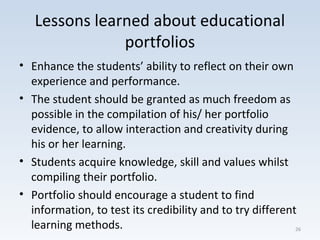 Lessons learned about educational
portfolios
• Enhance the students’ ability to reflect on their own
experience and performance.
• The student should be granted as much freedom as
possible in the compilation of his/ her portfolio
evidence, to allow interaction and creativity during
his or her learning.
• Students acquire knowledge, skill and values whilst
compiling their portfolio.
• Portfolio should encourage a student to find
information, to test its credibility and to try different
learning methods. 26
 