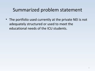 Summarized problem statement
• The portfolio used currently at the private NEI is not
adequately structured or used to meet the
educational needs of the ICU students.
3
 